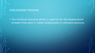 DISPLACEMENT PRESSURE
• The minimum pressure which is required for the displacement
of water from pore is called displacement or entrance pressure.
 