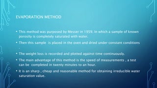 EVAPORATION METHOD
• This method was purposed by Messer in 1959. In which a sample of known
porosity is completely saturated with water.
• Then this sample is placed in the oven and dried under constant conditions
.
• The weight loss is recorded and plotted against time continuously.
• The main advantage of this method is the speed of measurements , a test
can be completed in twenty minutes to an hour.
• It is an sharp , cheap and reasonable method for obtaining irreducible water
saturation value.
 