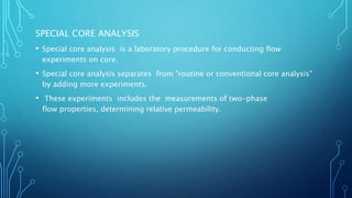 SPECIAL CORE ANALYSIS
• Special core analysis is a laboratory procedure for conducting flow
experiments on core.
• Special core analysis separates from "routine or conventional core analysis"
by adding more experiments.
• These experiments includes the measurements of two-phase
flow properties, determining relative permeability.
 
