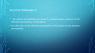 RELATIVE PERMEABILITY
• The relative permeability of a phase is a dimensionless measure of the
effective permeability of that phase.
• It is the ratio of the effective permeability of that phase to the absolute
permeability.
 
