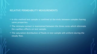 RELATIVE PERMEABILITY MEASUREMENTS
• In this method test sample is confined at the ends between samples having
same properties.
• The intimate contact is maintained between the three cores which eliminate
the capillary effects on test sample.
• The saturation distribution of fluids in test sample will uniform during the
steady flow.
 
