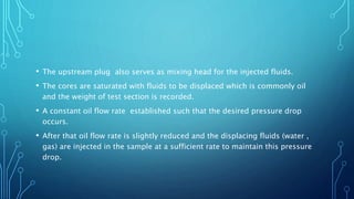 • The upstream plug also serves as mixing head for the injected fluids.
• The cores are saturated with fluids to be displaced which is commonly oil
and the weight of test section is recorded.
• A constant oil flow rate established such that the desired pressure drop
occurs.
• After that oil flow rate is slightly reduced and the displacing fluids (water ,
gas) are injected in the sample at a sufficient rate to maintain this pressure
drop.
 
