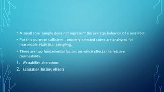 • A small core sample does not represent the average behavior of a reservoir.
• For this purpose sufficient , properly selected cores are analyzed for
reasonable statistical sampling.
• There are two fundamental factors on which effects the relative
permeability.
1. Wettability alterations
2. Saturation history effects
 