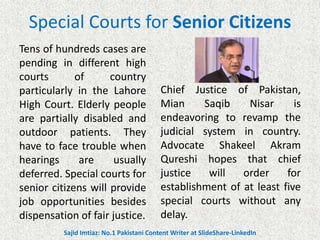 Special Courts for Senior Citizens
Tens of hundreds cases are
pending in different high
courts of country
particularly in the Lahore
High Court. Elderly people
are partially disabled and
outdoor patients. They
have to face trouble when
hearings are usually
deferred. Special courts for
senior citizens will provide
job opportunities besides
dispensation of fair justice.
Chief Justice of Pakistan,
Mian Saqib Nisar is
endeavoring to revamp the
judicial system in country.
Advocate Shakeel Akram
Qureshi hopes that chief
justice will order for
establishment of at least five
special courts without any
delay.
Sajid Imtiaz: No.1 Pakistani Content Writer at SlideShare-LinkedIn
 