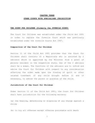 CHAPTER THREE
               OTHER COURTS WITH SPECIALISED JURISDICTION




THE COURT FOR CHILDREN (formerly the JUVENILE COURT)


The Court for Children was established under the Child Act 2001
in   order    to   replace    the    Juvenile   Court     which   was    previously
established under the Juvenile Courts Act 1947.


Composition of the Court for Children


Section 11 of the Child Act 2001 provides that the Court for
Children shall consists of a Magistrate who is assisted by 2
advisers which is appointed by the Minister from a panel of
persons resident in the respective state. One of the 2 advisers
shall be a woman. The functions of the advisers are to inform and
advise the Court for Children with respect to any consideration
affecting the order made upon the finding of guilt or other
related      treatment   of    any     child    brought    before       it   and   if
necessary, to advise the parent or guardian of the child.


Jurisdiction of the Court for Children


Under Section 11 of the Child Act 2001, the Court for Children
shall have jurisdiction for the following matters;


(a) the hearing, determining or disposing of any charge against a
child;


(b) to try all offences except offences punishable with death


                                          1
 