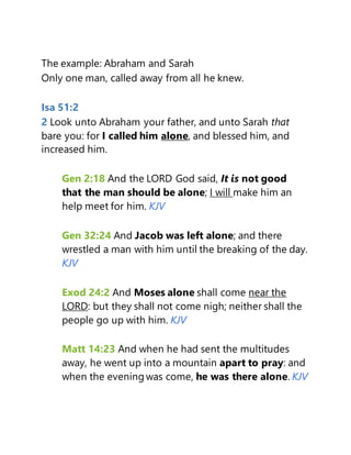 The example: Abraham and Sarah
Only one man, called away from all he knew.
Isa 51:2
2 Look unto Abraham your father, and unto Sarah that
bare you: for I called him alone, and blessed him, and
increased him.
Gen 2:18 And the LORD God said, It is not good
that the man should be alone; I will make him an
help meet for him. KJV
Gen 32:24 And Jacob was left alone; and there
wrestled a man with him until the breaking of the day.
KJV
Exod 24:2 And Moses alone shall come near the
LORD: but they shall not come nigh; neither shall the
people go up with him. KJV
Matt 14:23 And when he had sent the multitudes
away, he went up into a mountain apart to pray: and
when the evening was come, he was there alone. KJV
 