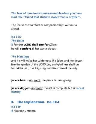 The fear of loneliness is unreasonable when you have
God, the “friend that sticketh closer than a brother”.
The fear is “no comfort or companionship” without a
crowd.
Isa 51:3
The Balm
3 For the LORD shall comfort Zion:
he will comfort all her waste places;
The blessings
and he will make her wilderness like Eden, and her desert
like the garden of the LORD; joy and gladness shall be
found therein, thanksgiving, and the voice of melody.
ye are hewn- not were, the process is on going
ye are digged- not were; the act is complete but is recent
history
II. The Explanation- Isa 51:4
Isa 51:4
4 Hearken unto me,
 