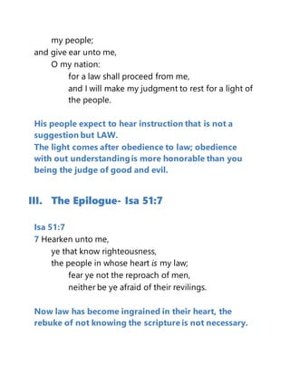 my people;
and give ear unto me,
O my nation:
for a law shall proceed from me,
and I will make my judgment to rest for a light of
the people.
His people expect to hear instruction that is not a
suggestion but LAW.
The light comes after obedience to law; obedience
with out understandingis more honorable than you
being the judge of good and evil.
III. The Epilogue- Isa 51:7
Isa 51:7
7 Hearken unto me,
ye that know righteousness,
the people in whose heart is my law;
fear ye not the reproach of men,
neither be ye afraid of their revilings.
Now law has become ingrained in their heart, the
rebuke of not knowing the scripture is not necessary.
 