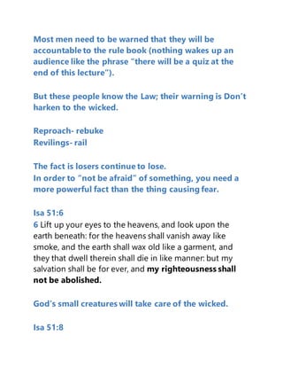 Most men need to be warned that they will be
accountable to the rule book (nothing wakes up an
audience like the phrase “there will be a quiz at the
end of this lecture”).
But these people know the Law; their warning is Don’t
harken to the wicked.
Reproach- rebuke
Revilings- rail
The fact is losers continue to lose.
In order to “not be afraid” of something, you need a
more powerful fact than the thing causing fear.
Isa 51:6
6 Lift up your eyes to the heavens, and look upon the
earth beneath: for the heavens shall vanish away like
smoke, and the earth shall wax old like a garment, and
they that dwell therein shall die in like manner: but my
salvation shall be for ever, and my righteousness shall
not be abolished.
God’s small creatures will take care of the wicked.
Isa 51:8
 