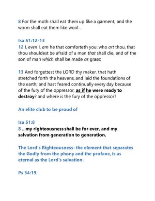 8 For the moth shall eat them up like a garment, and the
worm shall eat them like wool…
Isa 51:12-13
12 I, even I, am he that comforteth you: who art thou, that
thou shouldest be afraid of a man that shall die, and of the
son of man which shall be made as grass;
13 And forgettest the LORD thy maker, that hath
stretched forth the heavens, and laid the foundations of
the earth; and hast feared continually every day because
of the fury of the oppressor, as if he were ready to
destroy? and where is the fury of the oppressor?
An elite club to be proud of
Isa 51:8
8 …my righteousness shall be for ever, and my
salvation from generation to generation.
The Lord’s Righteousness- the element that separates
the Godly from the phony and the profane, is as
eternal as the Lord’s salvation.
Ps 34:19
 