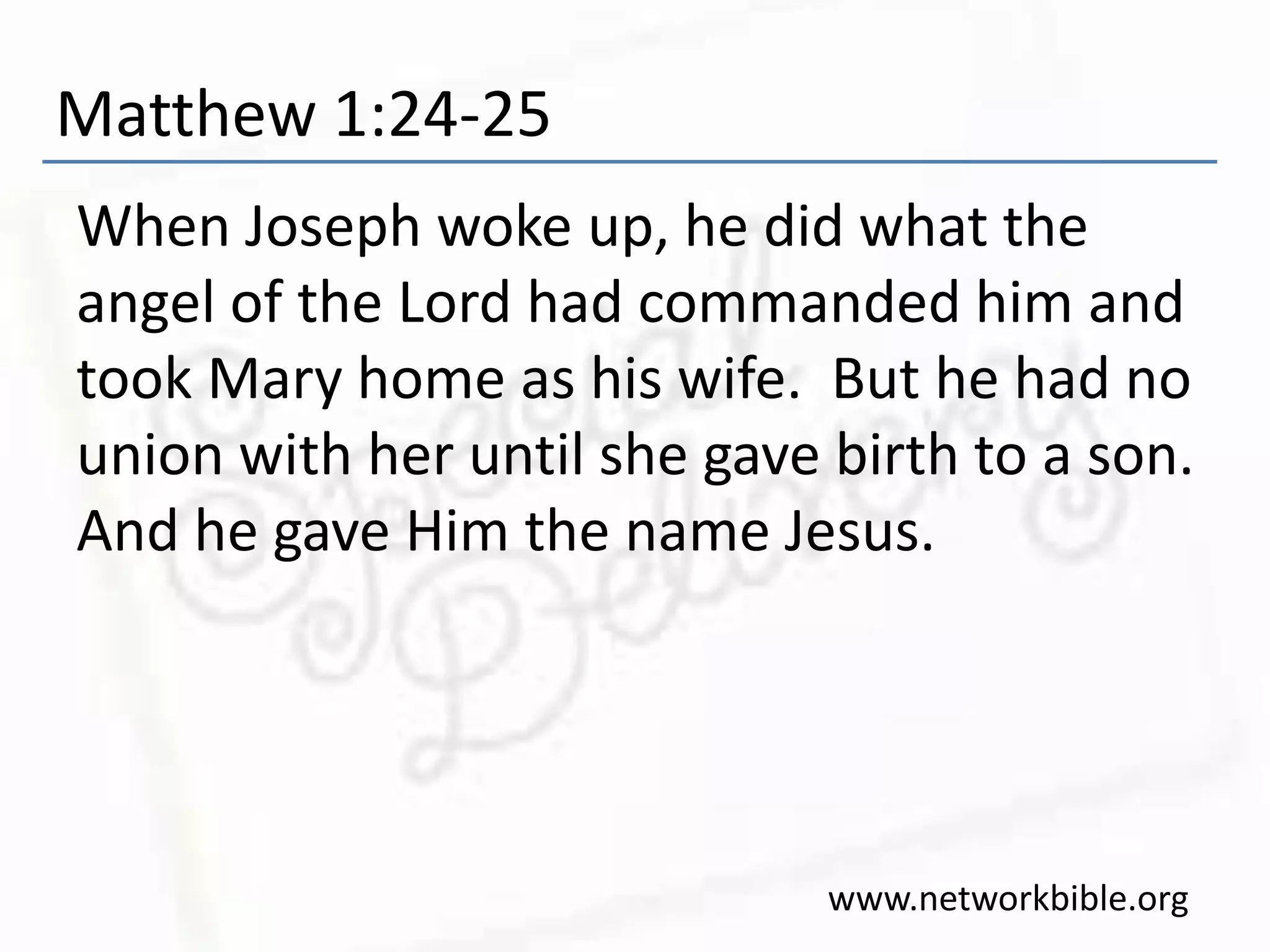Matthew 1:24-25
When Joseph woke up, he did what the
angel of the Lord had commanded him and
took Mary home as his wife. But he had no
union with her until she gave birth to a son.
And he gave Him the name Jesus.
www.networkbible.org
 