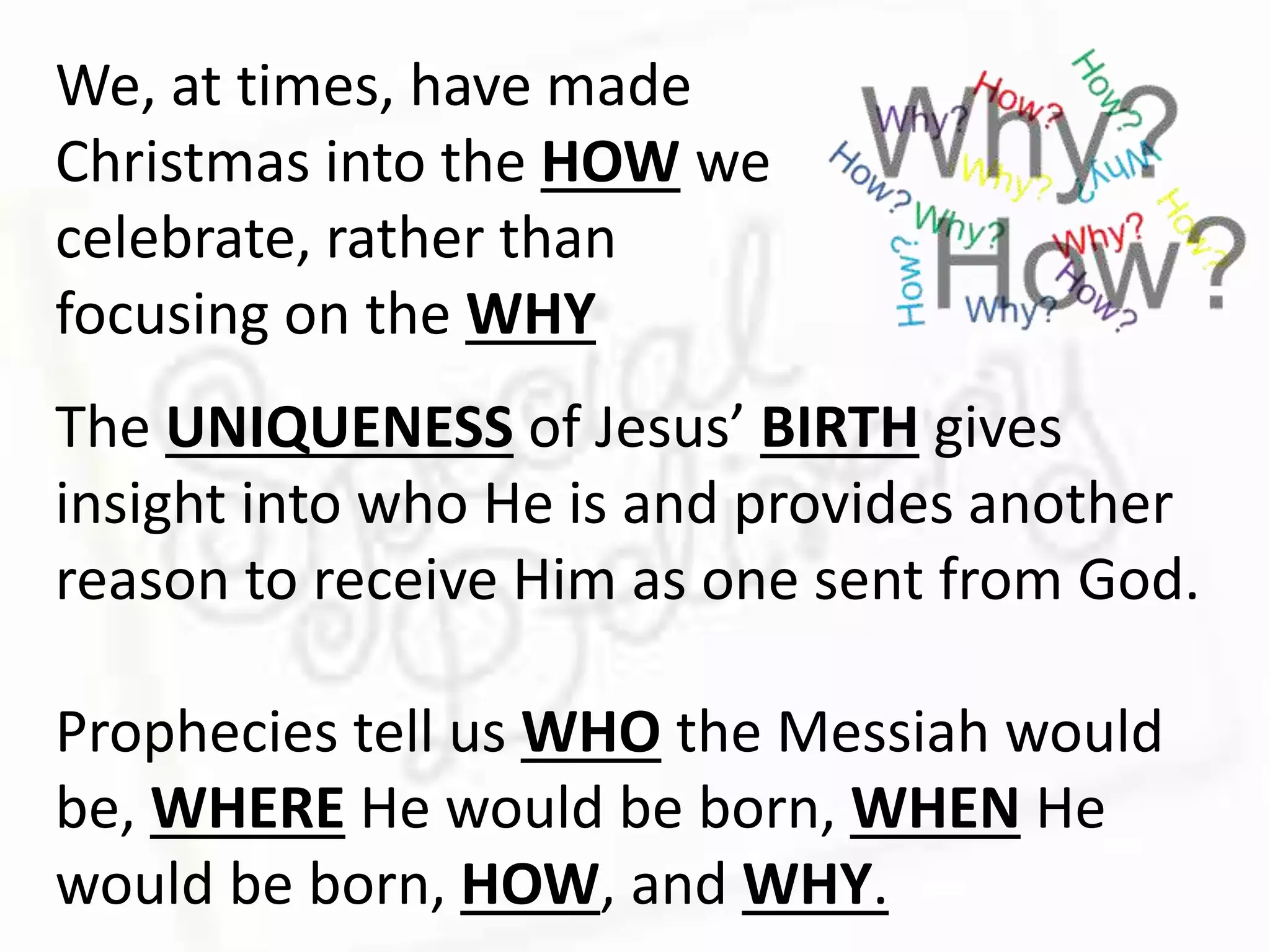 We, at times, have made
Christmas into the HOW we
celebrate, rather than
focusing on the WHY
The UNIQUENESS of Jesus’ BIRTH gives
insight into who He is and provides another
reason to receive Him as one sent from God.
Prophecies tell us WHO the Messiah would
be, WHERE He would be born, WHEN He
would be born, HOW, and WHY.
 