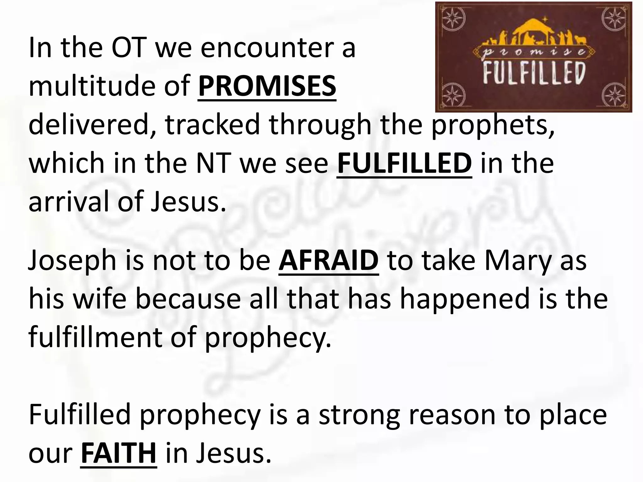 In the OT we encounter a
multitude of PROMISES
delivered, tracked through the prophets,
which in the NT we see FULFILLED in the
arrival of Jesus.
Joseph is not to be AFRAID to take Mary as
his wife because all that has happened is the
fulfillment of prophecy.
Fulfilled prophecy is a strong reason to place
our FAITH in Jesus.
 