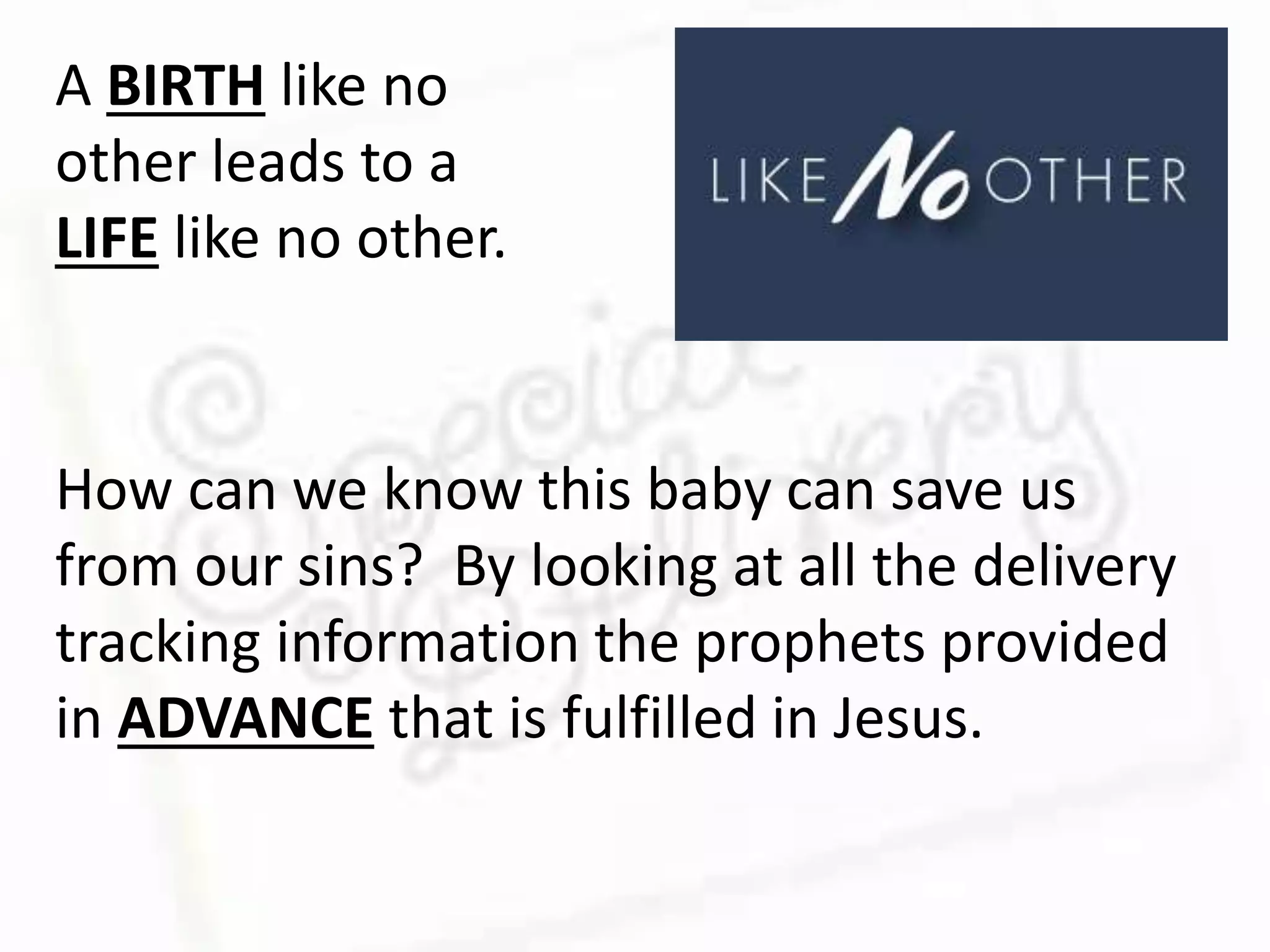 A BIRTH like no
other leads to a
LIFE like no other.
How can we know this baby can save us
from our sins? By looking at all the delivery
tracking information the prophets provided
in ADVANCE that is fulfilled in Jesus.
 