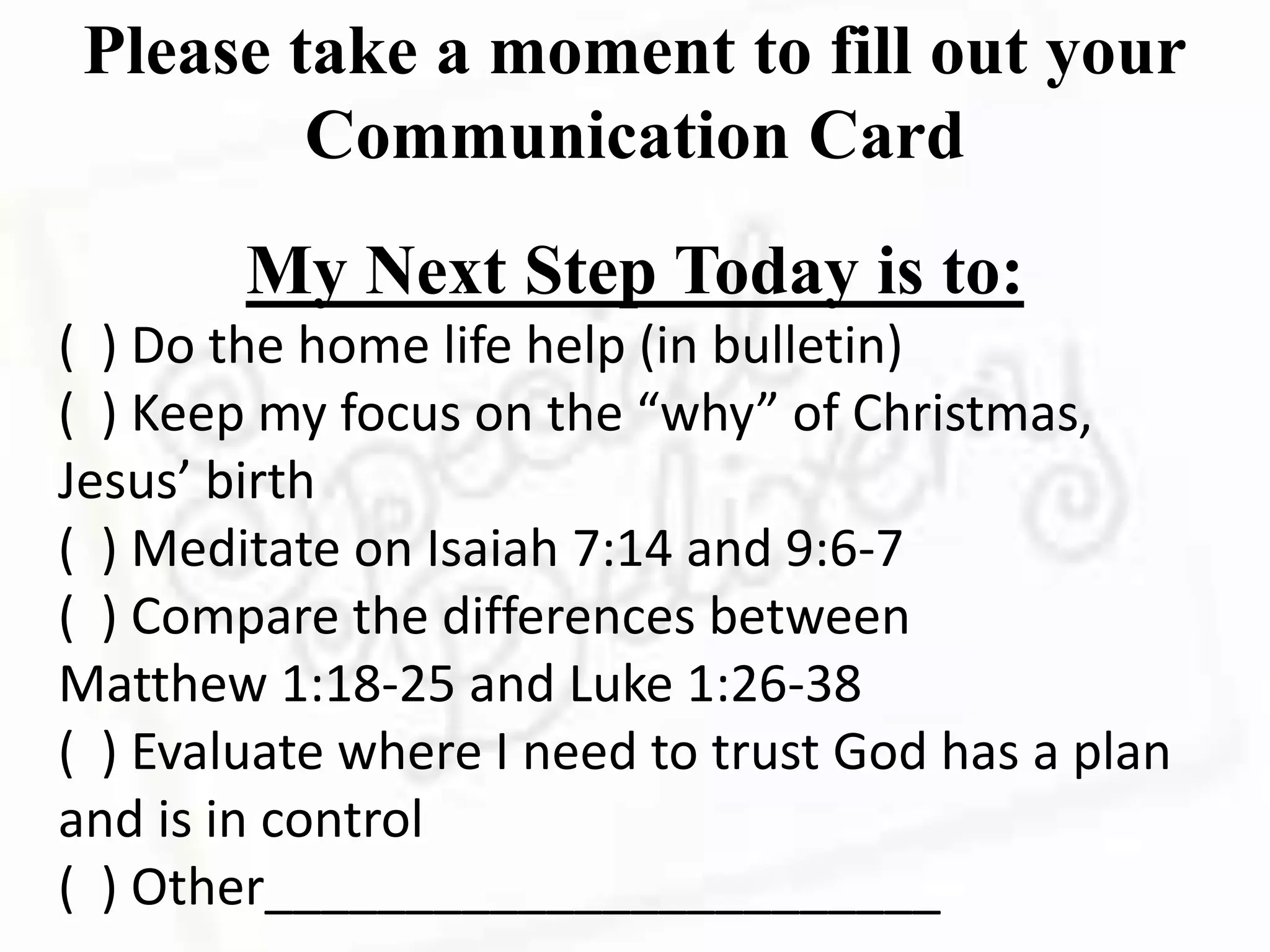Please take a moment to fill out your
Communication Card
My Next Step Today is to:
( ) Do the home life help (in bulletin)
( ) Keep my focus on the “why” of Christmas,
Jesus’ birth
( ) Meditate on Isaiah 7:14 and 9:6-7
( ) Compare the differences between
Matthew 1:18-25 and Luke 1:26-38
( ) Evaluate where I need to trust God has a plan
and is in control
( ) Other________________________
 