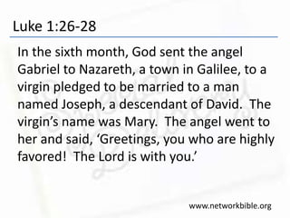Luke 1:26-28
In the sixth month, God sent the angel
Gabriel to Nazareth, a town in Galilee, to a
virgin pledged to be married to a man
named Joseph, a descendant of David. The
virgin’s name was Mary. The angel went to
her and said, ‘Greetings, you who are highly
favored! The Lord is with you.’
www.networkbible.org
 