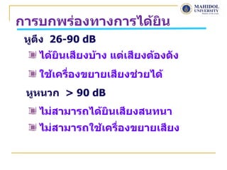 การบกพร่องทางการได้ยิน
 หูตึง 26-90 dB
   ได้ยินเสียงบ้าง แต่เสียงต้องดัง
   ใช้เครืองขยายเสียงช่วยได้
          ่
 หูหนวก > 90 dB
   ไม่สามารถได้ยินเสียงสนทนา
   ไม่สามารถใช้เครื่องขยายเสียง
 