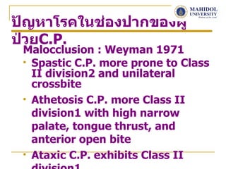 ปัญหาโรคในช่องปากของผู้
ป่วยC.P.
 Malocclusion : Weyman 1971
  Spastic C.P. more prone to Class
   II division2 and unilateral
   crossbite
  Athetosis C.P. more Class II

   division1 with high narrow
   palate, tongue thrust, and
   anterior open bite
  Ataxic C.P. exhibits Class II
 