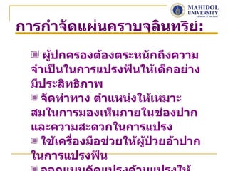 การกำาจัดแผ่นคราบจุลนทรีย์:
                    ิ
     ผู้ปกครองต้องตระหนักถึงความ
  จำาเป็นในการแปรงฟันให้เด็กอย่าง
  มีประสิทธิภาพ
    จัดท่าทาง ตำาแหน่งให้เหมาะ
  สมในการมองเห็นภายในช่องปาก
  และความสะดวกในการแปรง
    ใช้เครืองมือช่วยให้ผู้ป่วยอ้าปาก
           ่
  ในการแปรงฟัน
 