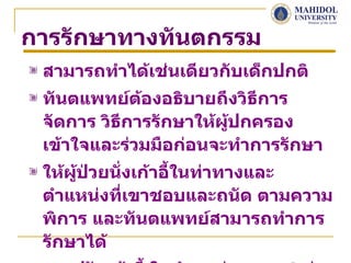 การรักษาทางทันตกรรม
 สามารถทำาได้เช่นเดียวกับเด็กปกติ
 ทันตแพทย์ตองอธิบายถึงวิธีการ
              ้
 จัดการ วิธีการรักษาให้ผู้ปกครอง
 เข้าใจและร่วมมือก่อนจะทำาการรักษา
 ให้ผู้ป่วยนังเก้าอี้ในท่าทางและ
             ่
 ตำาแหน่งทีเขาชอบและถนัด ตามความ
               ่
 พิการ และทันตแพทย์สามารถทำาการ
 รักษาได้
 