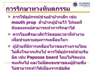 การรักษาทางทันตกรรม
 การใช้อปกรณ์ช่วยอ้าปากเด็ก เช่น
        ุ
 mouth prop คำ้าปากผู้ป่วยไว้ ให้พอที่
 ทันตแพทย์สามารถทำาการรักษาได้
  ควรโอบศีรษะเด็กไว้ตลอดเวลาทีทำางาน
                              ่
 เพื่อช่วยควบคุมการเคลื่อนไหว
  ผู้ป่วยที่มการเคลื่อนไหวของร่างกายโดย
             ี
 ไม่ตั้งใจมากเกินไป ควรใช้อุปกรณ์ช่วยจับ
 ยึด เช่น Papoose board โดยไม่รัดแน่น
 จนเกินไป และไม่ยืดแขนขาของผู้ป่วยซึ่ง
 ไม่สามารถทำาได้เนื่องจากข้อติด
 