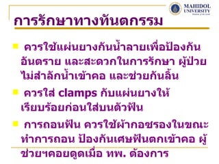 การรักษาทางทันตกรรม
    ควรใช้แผ่นยางกันนำ้าลายเพื่อป้องกัน
    อันตราย และสะดวกในการรักษา ผู้ป่วย
    ไม่สำาลักนำ้าเข้าคอ และช่วยกันลิ้น
    ควรใส่ clamps กับแผ่นยางให้
    เรียบร้อยก่อนใส่บนตัวฟัน
   การถอนฟัน ควรใช้ผ้ากอซรองในขณะ
    ทำาการถอน ป้องกันเศษฟันตกเข้าคอ ผู้
    ช่วยฯคอยดูดเมือ ทพ. ต้องการ
                  ่
 