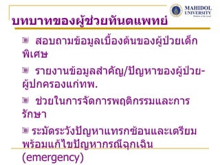 บทบาทของผู้ชวยทันตแพทย์
            ่
    สอบถามข้อมูลเบื้องต้นของผู้ปวยเด็ก
                                ่
 พิเศษ
     รายงานข้อมูลสำาคัญ/ปัญหาของผู้ป่วย-
 ผู้ปกครองแก่ทพ.
    ช่วยในการจัดการพฤติกรรมและการ
 รักษา
   ระมัดระวังปัญหาแทรกซ้อนและเตรียม
 พร้อมแก้ไขปัญหากรณีฉุกเฉิน
 (emergency)
 