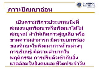 ภาวะปัญญาอ่อน

  เป็นความพิการประเภทหนึ่งที่
สมองหยุดพัฒนาหรือพัฒนาได้ไม่
สมบูรณ์ ทำาให้เกิดการสูญเสีย หรือ
ขาดความสามารถ มีความบกพร่อง
ของทักษะในพัฒนาการด้านต่างๆ
การเรียนรู้ มีความลำาบากใน
พฤติกรรม การปรับตัวเข้ากับสิ่ง
แวดล้อมในสังคมและชีวิตประจำาวัน
 
