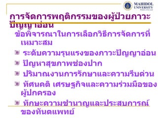 การจัดการพฤติกรรมของผู้ป่วยภาวะ
ปัญญาอ่อน
 ข้อพิจารณาในการเลือกวิธีการจัดการที่
   เหมาะสม
    ระดับความรุนแรงของภาวะปัญญาอ่อน
    ปัญหาสุขภาพช่องปาก
    ปริมาณงานการรักษาและความรีบด่วน
    ทัศนคติ เศรษฐกิจและความร่วมมือของ
   ผู้ปกครอง
    ทักษะความชำานาญและประสบการณ์
   ของทันตแพทย์
 