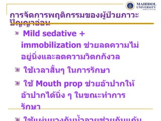 การจัดการพฤติกรรมของผูป่วยภาวะ
                         ้
ปัญญาอ่อน
    Mild sedative +
   immobilization ช่วยลดความไม่
   อยู่นิ่งและลดความวิตกกังวล
   ใช้เวลาสั้นๆ ในการรักษา
   ใช้ Mouth prop ช่วยอ้าปากให้
  อ้าปากได้นิ่ง ๆ ในขณะทำาการ
  รักษา
 