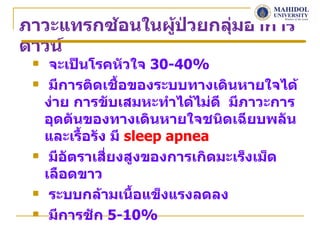 ภาวะแทรกซ้อนในผูป่วยกลุ่มอาการ
                ้
ดาวน์
     จะเป็นโรคหัวใจ 30-40%
     มีการติดเชื้อของระบบทางเดินหายใจได้
     ง่าย การขับเสมหะทำาได้ไม่ดี มีภาวะการ
     อุดตันของทางเดินหายใจชนิดเฉียบพลัน
     และเรื้อรัง มี sleep apnea
     มีอัตราเสี่ยงสูงของการเกิดมะเร็งเม็ด
     เลือดขาว
     ระบบกล้ามเนื้อแข็งแรงลดลง
     มีการชัก 5-10%
 