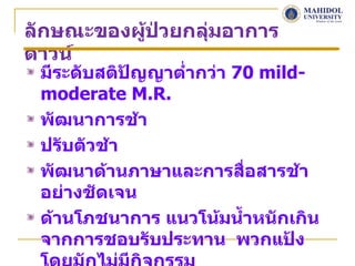 ลักษณะของผูป่วยกลุมอาการ
           ้      ่
ดาวน์
 มีระดับสติปญญาตำ่ากว่า 70 mild-
            ั
 moderate M.R.
 พัฒนาการช้า
 ปรับตัวช้า
 พัฒนาด้านภาษาและการสื่อสารช้า
 อย่างชัดเจน
 ด้านโภชนาการ แนวโน้มนำ้าหนักเกิน
 จากการชอบรับประทาน พวกแป้ง
 