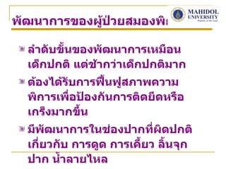 พัฒนาการของผูป่วยสมองพิการ
             ้

  ลำาดับขั้นของพัฒนาการเหมือน
  เด็กปกติ แต่ช้ากว่าเด็กปกติมาก
  ต้องได้รับการฟื้นฟูสภาพความ
  พิการเพื่อป้องกันการติดยึดหรือ
  เกร็งมากขึ้น
  มีพัฒนาการในช่องปากที่ผิดปกติ
  เกี่ยวกับ การดูด การเคียว ลิ้นจุก
                         ้
  ปาก นำ้าลายไหล
 