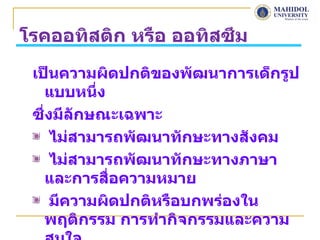 โรคออทิสติก หรือ ออทิสซึม
 เป็นความผิดปกติของพัฒนาการเด็กรูป
    แบบหนึง่
 ซึ่งมีลักษณะเฉพาะ
     ไม่สามารถพัฒนาทักษะทางสังคม
     ไม่สามารถพัฒนาทักษะทางภาษา
    และการสื่อความหมาย
     มีความผิดปกติหรือบกพร่องใน
    พฤติกรรม การทำากิจกรรมและความ
 