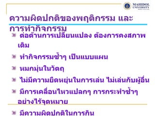 ความผิดปกติของพฤติกรรม และ
การทำากิจกรรม
  ต่อต้านการเปลี่ยนแปลง ต้องการคงสภาพ
 เดิม
  ทำากิจกรรมซำ้าๆ เป็นแบบแผน
  หมกมุนในวัตถุ
       ่
  ไม่มีความยืดหยุ่นในการเล่น ไม่เล่นกับผู้อื่น
 มีการเคลื่อนไหวแปลกๆ การกระทำาซำ้าๆ
 อย่างไร้จุดหมาย
  มีความผิดปกติในการกิน
 