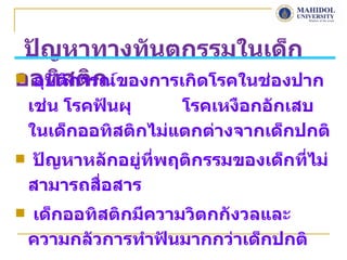 ปัญหาทางทันตกรรมในเด็ก
ออทิสติก
 อุบัติการณ์ของการเกิดโรคในช่องปาก
    เช่น โรคฟันผุ     โรคเหงือกอักเสบ
    ในเด็กออทิสติกไม่แตกต่างจากเด็กปกติ
   ปัญหาหลักอยู่ที่พฤติกรรมของเด็กที่ไม่
    สามารถสื่อสาร
   เด็กออทิสติกมีความวิตกกังวลและ
    ความกลัวการทำาฟันมากกว่าเด็กปกติ
 
