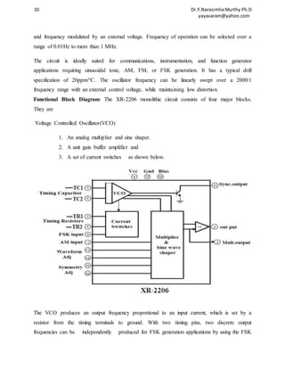 10 Dr.Y.Narasimha Murthy Ph.D 
yayavaram@yahoo.com 
and frequency modulated by an external voltage. Frequency of operation can be selected over a 
range of 0.01Hz to more than 1 MHz. 
The circuit is ideally suited for communications, instrumentation, and function generator 
applications requiring sinusoidal tone, AM, FM, or FSK generation. It has a typical drift 
specification of 20ppm/°C. The oscillator frequency can be linearly swept over a 2000:1 
frequency range with an external control voltage, while maintaining low distortion. 
Functional Block Diagram: The XR-2206 monolithic circuit consists of four major blocks. 
They are 
Voltage Controlled Oscillator(VCO) 
1. An analog multiplier and sine shaper. 
2. A unit gain buffer amplifier and 
3. A set of current switches as shown below. 
The VCO produces an output frequency proportional to an input current, which is set by a 
resistor from the timing terminals to ground. With two timing pins, two discrete output 
frequencies can be independently produced for FSK generation applications by using the FSK 
 