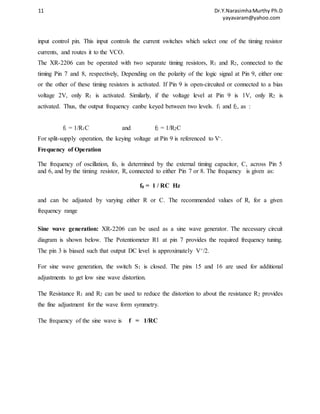 11 Dr.Y.Narasimha Murthy Ph.D 
yayavaram@yahoo.com 
input control pin. This input controls the current switches which select one of the timing resistor 
currents, and routes it to the VCO. 
The XR-2206 can be operated with two separate timing resistors, R1 and R2, connected to the 
timing Pin 7 and 8, respectively, Depending on the polarity of the logic signal at Pin 9, either one 
or the other of these timing resistors is activated. If Pin 9 is open-circuited or connected to a bias 
voltage 2V, only R1 is activated. Similarly, if the voltage level at Pin 9 is 1V, only R2 is 
activated. Thus, the output frequency canbe keyed between two levels. f1 and f2, as : 
f1 = 1/R1C and f2 = 1/R2C 
For split-supply operation, the keying voltage at Pin 9 is referenced to V-. 
Frequency of Operation 
The frequency of oscillation, fo, is determined by the external timing capacitor, C, across Pin 5 
and 6, and by the timing resistor, R, connected to either Pin 7 or 8. The frequency is given as: 
f0 = 1 / RC Hz 
and can be adjusted by varying either R or C. The recommended values of R, for a given 
frequency range 
Sine wave generation: XR-2206 can be used as a sine wave generator. The necessary circuit 
diagram is shown below. The Potentiometer R1 at pin 7 provides the required frequency tuning. 
The pin 3 is biased such that output DC level is approximately V+/2. 
For sine wave generation, the switch S1 is closed. The pins 15 and 16 are used for additional 
adjustments to get low sine wave distortion. 
The Resistance R1 and R2 can be used to reduce the distortion to about the resistance R2 provides 
the fine adjustment for the wave form symmetry. 
The frequency of the sine wave is f = 1/RC 
 