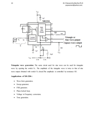 12 Dr.Y.Narasimha Murthy Ph.D 
yayavaram@yahoo.com 
Triangular wave generation: The same circuit used for sine wave can be used for triangular 
wave by opening the switch S1. The amplitude of the triangular wave is twice to that of sine 
wave output obtained with switch S1 closed.The amplitude is controlled by resistance R3. 
Aapplications of XR-2206 : 
 Wave form generation. 
 Sweep generator. 
 FSK generator. 
 Phase locked loop. 
 Voltage to Frequency conversion. 
 Tone generation. 
 