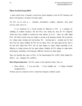 13 Dr.Y.Narasimha Murthy Ph.D 
yayavaram@yahoo.com 
Phase Locked Loop (565): 
A phase locked loop is basically a closed loop system designed to lock the O/P frequency and 
phase to the frequency and phase of an input signal. 
The PLL can be used as a modulator, demodulators, oscillator, synthesizer, clock signal 
recovery circuit and so on. 
It was introduced by a French Scientist de Bellescize in 1832 as a technique for 
stabilizing an oscillator frequency .The first PLLs were analog but, since the 70’s integrated 
circuits have been available to perform the same function on an IC . These are called digital 
PLLs. The Phase Locked Loop acts similar to op-amp in the frequency domain. The op amp has 
two voltage inputs inverting and non-inverting. The inverting input is normally used for feed 
back from the output. Similarly, the PLL has two inputs. One is the input signal and the other is 
the feed back signal from VCO. The op amp changes its output voltage depending on the 
difference in voltage between the two input voltages. Similarly, the PLL changes its output phase 
and frequency depending on the frequency difference between two input signals. 
There are basically there types of PLLs. (i) The linear(Analog) PLL (LPPL) (ii)The Digital PLL 
(DPLL) (iii). All-digital PLL (ADPLL) 
Block Diagram-Operation: The PLL consists of four important blocks. They are 
1. Phase detector , 2. Low pass filter 3. Error Amplifier and 4. Voltage Controlled 
Oscillator(VCO) . 
All these parts are connected to form a closed-loop frequency feedback system. 
 