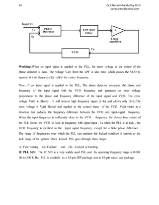 14 Dr.Y.Narasimha Murthy Ph.D 
yayavaram@yahoo.com 
Working:.When no input signal is applied to the PLL, the error voltage at the output of the 
phase detector is zero. The voltage Vd(t) from the LPF is also zero, which causes the VCO to 
operate at a set frequency(fo) called the center frequency. 
Now, If an input signal is applied to the PLL, The phase detector compares the phase and 
frequency of the input signal with the VCO frequency and generates an error voltage 
proportional to the phase and frequency difference of the input signal and VCO. The error 
voltage Ve(t) is filtered . It will remove high frequency signal (fi+f0) and allows only (fi-f0).The 
error voltage is Ve(t) filtered and applied to the control input of the VCO. Vd(t) varies in a 
direction that reduces the frequency difference between the VCO and input-signal frequency. 
When the input frequency is sufficiently close to the VCO frequency, the closed loop nature of 
the PLL forces the VCO to lock in frequency with signal input . i.e when the PLL is in lock , the 
VCO frequency is identical to the input signal frequency, except for a finite phase difference . 
The range of frequencies over which the PLL can maintain this locked condition is known as the 
lock range of the system. Once locked, PLL goes through three stages 
(i). Free running (ii) Capture and (iii). Locked or tracking. 
IC PLL 565: The IC 565 is a very widely used PLL and Its operating frequency range is 0.001 
Hz to 500 K Hz. PLL is available as a 14-pin DIP package and as 10-pin metal can package. 
 