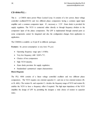 16 Dr.Y.Narasimha Murthy Ph.D 
yayavaram@yahoo.com 
CD 4046-PLL : 
This is a CMOS micro power Phase Locked Loop. It consists of a low power, linear voltage 
controlled oscillator(VCO) and two different phase comparators having a common signal input 
amplifier and a common comparator input. If , necessary a 5.2V Zener diode is provided for 
supply regulation. The VCO is connected either directly or through frequency dividers to the 
comparator input of the phase comparators. The LPF is implemented through external parts as 
some components cannot be integrated and also the configuration changes from application to 
application. 
The CD4046 is available as 16 pin IC in different packages. 
Features: Its power consumption is very low(~70 μw) 
 Operating frequency range upto 1.4 MHz. 
 Very low frequency drift 0,04% /0 C. 
 Choices of two comparators 
 High VCO Linearity. 
 Zener diode provision for supply regulation. 
 Standardized symmetrical output characteristics 
Block Diagram: 
The PLL 4046 consists of a linear voltage controlled oscillator and two different phase 
comparators. The VCO requires one external capacitor C1 and one or two external resistors (R1 
or R1 &R2). The resistor R1 and capacitor C1 decides the frequency range of VCO and resistor R2 
enables the VCO to have a frequency offset if required. The high input impedance of the VCO 
simplifies the design of LPF by permitting the designer a wide choice of resistor to capacitor 
ratios. 
 