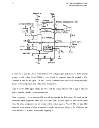 17 Dr.Y.Narasimha Murthy Ph.D 
yayavaram@yahoo.com 
In order not to load the LPF, a source follower O/P voltage is provided at pin 10. If this terminal 
is used, a load resistor RS of 10KΩ or more should be connected from this terminal to Vss, 
Otherwise it must be left open. The VCO can be connected either directly or through frequency 
dividers to the comparator input of the phase comparators. 
Logic 0 on the Inhibit input enables the VCO and the source follower while a logic 1 turns off 
both to minimize standby power consumption. 
Phase comparator 1 is an exclusive-OR network to maximize the lock range, the signal and the 
comparator input frequencies must have 50% duty cycle. With no signal or noise on the signal 
input, this phase comparator has an average output voltage equal to VDD /2. The low pass filter 
connected to the output of phase comparator1 supplies the average voltage to the VCO input and 
causes the VCO to oscillate at the corner frequency f0. 
 
