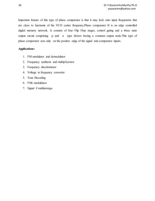 18 Dr.Y.Narasimha Murthy Ph.D 
yayavaram@yahoo.com 
Important feature of this type of phase comparator is that it may lock onto input frequencies that 
are close to harmonic of the VCO center frequency.Phase comparator II is an edge controlled 
digital memory network. It consists of four Flip Flop stages, control gating and a three state 
output circuit comprising p and n type drivers having a common output node.This type of 
phase comparator acts only on the positive edge of the signal and comparator inputs. 
Applications: 
1. FM modulator and demodulator 
2. Frequency synthesis and multiplication 
3. Frequency discriminator 
4. Voltage to frequency converter 
5. Tone Decoding 
6. FSK modulation 
7. Signal Conditionings. 
 