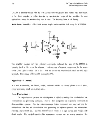 20 Dr.Y.Narasimha Murthy Ph.D 
yayavaram@yahoo.com 
LM 380 is internally biased with the 150 KΩ resistance to ground. This enables input transducers 
to be direct coupled to either inverting or non-inverting inputs of the amplifier. In most 
applications where the non-inverting input is used , The inverting input is left floating. 
Audio Power Amplifier : The circuit shows simple audio amplifier built using the IC LM380. 
This amplifier requires very few external components. Although the gain of the LM380 is 
internally fixed at 50, it can be changed with the use of external components. In the above 
circuit , the gain is varied up to 50 with the use of the potentiometer across the two input 
terminals. The wattage of IC LM380 is around 2.5 W. 
Applications of LM380 : 
It is used in intercoms, line drivers, alarms, ultrasonic drivers, TV sound system, AM/FM radio, 
power converters, small servo drivers etc… 
Data Converters : 
The unprecedented growth and development in digital technology has revolutionized the 
computational and processing techniques. Now a days computers are inseparable components in 
data-acquisition systems. So, the microprocessors (micro computers) are used not only for 
computations but also for measurement and processing of physical quantities like temperature, 
pressure, displacement etc. But the microprocessor which is a logic device can process only 
digital signals. The physical quantities like temperature, pressure etc., are analog quantities. So, 
 