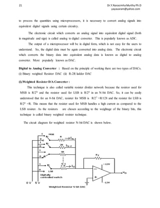 21 Dr.Y.Narasimha Murthy Ph.D 
yayavaram@yahoo.com 
to process the quantities using microprocessors, it is necessary to convert analog signals into 
equivalent digital signals using certain circuitry. 
The electronic circuit which converts an analog signal into equivalent digital signal (both 
in magnitude and sign) is called analog to digital converter. This is popularly known as ADC. 
The output of a microprocessor will be in digital form, which is not easy for the users to 
understand. So, the digital data must be again converted into analog data. The electronic circuit 
which converts the binary data into equivalent analog data is known as digital to analog 
converter. More popularly known as DAC. 
Digital to Analog Converter : Based on the principle of working there are two types of DACs. 
(i) Binary weighted Resistor DAC (ii) R-2R ladder DAC 
(i).Weighted Resister D/A Converter : 
This technique is also called variable resister divider network because the resistor used for 
MSB is R/2N and the resistor used for LSB is R/20 in an N-bit DAC. So, it can be easily 
understood that for an 8-bit DAC, resister for MSB is R/27 =R/128 and the resister for LSB is 
R/20 =R. This means that the resister used for MSB handles a high current as compared to the 
LSB resister. As the resistors are chosen according to the weightage of the binary bits, this 
technique is called binary weighted resister technique. 
The circuit diagram for weighted resistor N-bit DAC is shown below. 
 