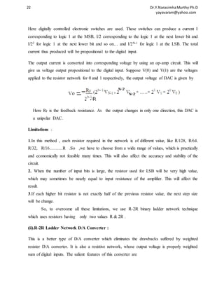 22 Dr.Y.Narasimha Murthy Ph.D 
yayavaram@yahoo.com 
Here digitally controlled electronic switches are used. These switches can produce a current I 
corresponding to logic 1 at the MSB, I/2 corresponding to the logic 1 at the next lower bit and 
I/22 for logic 1 at the next lower bit and so on… and I/2N-1 for logic 1 at the LSB. The total 
current thus produced will be propositional to the digital input. 
The output current is converted into corresponding voltage by using an op-amp circuit. This will 
give us voltage output propositional to the digital input. Suppose V(0) and V(1) are the voltages 
applied to the resistor network for 0 and 1 respectively, the output voltage of DAC is given by 
Here RF is the feedback resistance. As the output changes in only one direction, this DAC is 
a unipolar DAC. 
Limitations : 
1.In this method , each resistor required in the network is of different value, like R/128, R/64. 
R/32, R/16………R .So ,we have to choose from a wide range of values, which is practically 
and economically not feasible many times. This will also affect the accuracy and stability of the 
circuit. 
2. When the number of input bits is large, the resistor used for LSB will be very high value, 
which may sometimes be nearly equal to input resistance of the amplifier. This will affect the 
result. 
3.If each higher bit resistor is not exactly half of the previous resistor value, the next step size 
will be change. 
So, to overcome all these limitations, we use R-2R binary ladder network technique 
which uses resistors having only two values R & 2R . 
(ii).R-2R Ladder Network D/A Converter : 
This is a better type of D/A converter which eliminates the drawbacks suffered by weighted 
resister D/A converter. It is also a resistive network, whose output voltage is properly weighted 
sum of digital inputs. The salient features of this converter are 
 