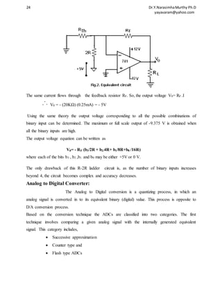 24 Dr.Y.Narasimha Murthy Ph.D 
yayavaram@yahoo.com 
The same current flows through the feedback resistor RF. So, the output voltage V0= RF .I 
V0 = - (20KΩ) (0.25mA) = - 5V 
Using the same theory the output voltage corresponding to all the possible combinations of 
binary input can be determined. The maximum or full scale output of -9.375 V is obtained when 
all the binary inputs are high. 
The output voltage equation can be written as 
V0= - RF (b3/2R + b2/4R+ b1/8R+b0 /16R) 
where each of the bits b3 , b2 ,b1 and b0 may be either +5V or 0 V. 
The only drawback of this R-2R ladder circuit is, as the number of binary inputs increases 
beyond 4, the circuit becomes complex and accuracy decreases. 
Analog to Digital Converter: 
The Analog to Digital conversion is a quantizing process, in which an 
analog signal is converted in to its equivalent binary (digital) value. This process is opposite to 
D/A conversion process. 
Based on the conversion technique the ADCs are classified into two categories. The first 
technique involves comparing a given analog signal with the internally generated equivalent 
signal. This category includes, 
 Successive approximation 
 Counter type and 
 Flash type ADCs 
 