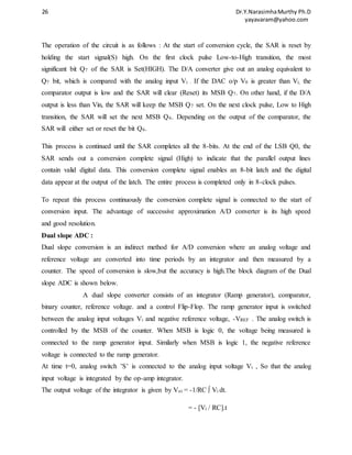 26 Dr.Y.Narasimha Murthy Ph.D 
yayavaram@yahoo.com 
The operation of the circuit is as follows : At the start of conversion cycle, the SAR is reset by 
holding the start signal(S) high. On the first clock pulse Low-to-High transition, the most 
significant bit Q7 of the SAR is Set(HIGH). The D/A converter give out an analog equivalent to 
Q7 bit, which is compared with the analog input Vi . If the DAC o/p V0 is greater than Vi, the 
comparator output is low and the SAR will clear (Reset) its MSB Q7. On other hand, if the D/A 
output is less than Vin, the SAR will keep the MSB Q7 set. On the next clock pulse, Low to High 
transition, the SAR will set the next MSB Q6. Depending on the output of the comparator, the 
SAR will either set or reset the bit Q6. 
This process is continued until the SAR completes all the 8-bits. At the end of the LSB Q0, the 
SAR sends out a conversion complete signal (High) to indicate that the parallel output lines 
contain valid digital data. This conversion complete signal enables an 8-bit latch and the digital 
data appear at the output of the latch. The entire process is completed only in 8-clock pulses. 
To repeat this process continuously the conversion complete signal is connected to the start of 
conversion input. The advantage of successive approximation A/D converter is its high speed 
and good resolution. 
Dual slope ADC : 
Dual slope conversion is an indirect method for A/D conversion where an analog voltage and 
reference voltage are converted into time periods by an integrator and then measured by a 
counter. The speed of conversion is slow,but the accuracy is high.The block diagram of the Dual 
slope ADC is shown below. 
A dual slope converter consists of an integrator (Ramp generator), comparator, 
binary counter, reference voltage. and a control Flip-Flop. The ramp generator input is switched 
between the analog input voltages Vi and negative reference voltage, -VREF . The analog switch is 
controlled by the MSB of the counter. When MSB is logic 0, the voltage being measured is 
connected to the ramp generator input. Similarly when MSB is logic 1, the negative reference 
voltage is connected to the ramp generator. 
At time t=0, analog switch ’S’ is connected to the analog input voltage Vi , So that the analog 
input voltage is integrated by the op-amp integrator. 
The output voltage of the integrator is given by Voi = -1/RC ∫ Vi dt. 
= - [Vi / RC].t 
 