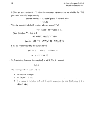 28 Dr.Y.Narasimha Murthy Ph.D 
yayavaram@yahoo.com 
0.When Vo goes positive at t=T2 ,then the comparator outputgoes low and disables the AND 
gate. Then the counter stops counting. 
The time interval T1 = 2NxTime period of the clock pulse. 
= 2N.Tc 
When the integrator is fed with negative reference voltage(-Vref) 
Vo = -(Vi/RC) T1 +Vref/RC (t-T1) 
Since the voltage Vo= 0 at t=T2 
0 = -(Vi/RC) +Vref/RC (T2-T1) 
therefore (T2 –T1) = (Vi/Vref )T1 = Vi/Vref.2N.Tc 
If n is the count recorded by the counter at t=T2, 
(T2-T1) = nTc = Vi/Vref.2N.Tc 
or n = (Vi /Vref).2N 
So,the output of the counter is proportional to Vi. If Vref is constant, 
Vi α n 
The advantages of dual slope ADC are 
1. It is low cost technique 
2. it is a highly accurate 
3. It is immune to variations In R and C due to temperature the only disadvantage is it is 
relatively slow. 
 